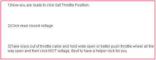 Text Box: 1)Now you are ready to click Set Throttle Position.
 
2)Click read closed voltage
 
3)Take slack out of throttle cable and hold wide open or better push throttle wheel all the way open and then click WOT voltage. Best to have a helper click for you.
 
4)If in range click accept values. If not repeat process.
 
.
